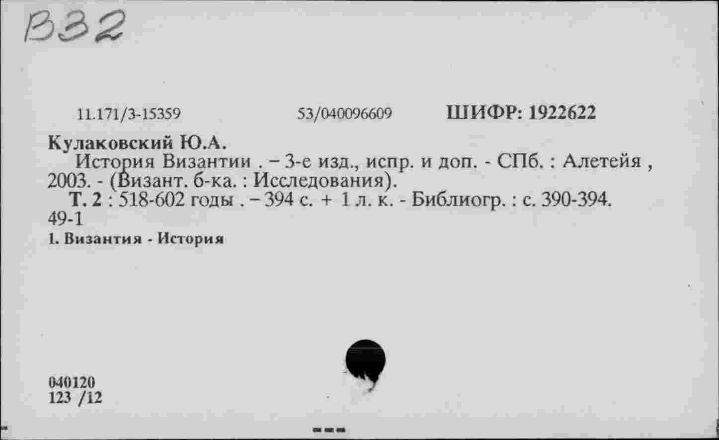 ﻿11.171/3-15359	53/040096609 ШИФР: 1922622
Кулаковский Ю.А.
История Византии . - 3-є изд., испр. и доп. - СПб. : Алетейя , 2003. - (Визант. б-ка. : Исследования).
Т. 2 : 518-602 годы . - 394 с. + 1 л. к. - Библиогр. : с. 390-394. 49-1
1. Византия - История
040120
123 /12